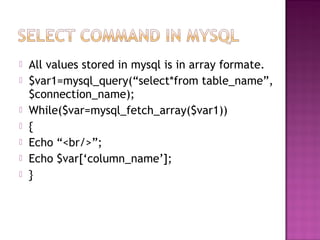 All values stored in mysql is in array formate.
 $var1=mysql_query(“select*from table_name”,
$connection_name);
 While($var=mysql_fetch_array($var1))
 {
 Echo “<br/>”;
 Echo $var[‘column_name’];
 }
 