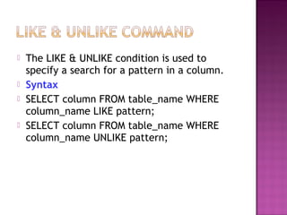  The LIKE & UNLIKE condition is used to
specify a search for a pattern in a column.
 Syntax
 SELECT column FROM table_name WHERE
column_name LIKE pattern;
 SELECT column FROM table_name WHERE
column_name UNLIKE pattern;
 