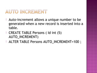  Auto-increment allows a unique number to be
generated when a new record is inserted into a
table.
 CREATE TABLE Persons ( Id int (5)
AUTO_INCREMENT)
 ALTER TABLE Persons AUTO_INCREMENT=100 ;
 