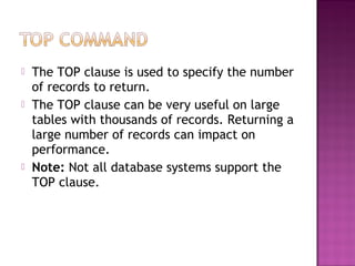  The TOP clause is used to specify the number
of records to return.
 The TOP clause can be very useful on large
tables with thousands of records. Returning a
large number of records can impact on
performance.
 Note: Not all database systems support the
TOP clause.
 