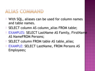  With SQL, aliases can be used for column names
and table names.
 SELECT column AS column_alias FROM table;
 EXAMPLES: SELECT LastName AS Family, FirstName
AS NameFROM Persons;
 SELECT column FROM table AS table_alias;
 EXAMPLE: SELECT LastName, FROM Persons AS
Employees;
 