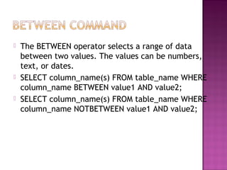  The BETWEEN operator selects a range of data
between two values. The values can be numbers,
text, or dates.
 SELECT column_name(s) FROM table_name WHERE
column_name BETWEEN value1 AND value2;
 SELECT column_name(s) FROM table_name WHERE
column_name NOTBETWEEN value1 AND value2;
 