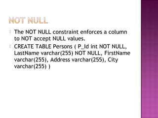  The NOT NULL constraint enforces a column
to NOT accept NULL values.
 CREATE TABLE Persons ( P_Id int NOT NULL,
LastName varchar(255) NOT NULL, FirstName
varchar(255), Address varchar(255), City
varchar(255) )
 