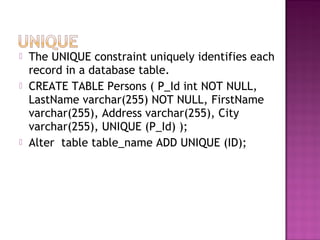  The UNIQUE constraint uniquely identifies each
record in a database table.
 CREATE TABLE Persons ( P_Id int NOT NULL,
LastName varchar(255) NOT NULL, FirstName
varchar(255), Address varchar(255), City
varchar(255), UNIQUE (P_Id) );
 Alter table table_name ADD UNIQUE (ID);
 