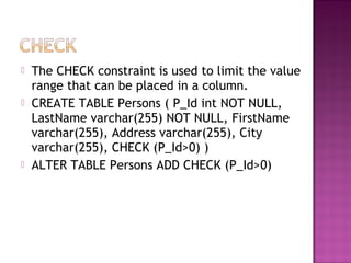  The CHECK constraint is used to limit the value
range that can be placed in a column.
 CREATE TABLE Persons ( P_Id int NOT NULL,
LastName varchar(255) NOT NULL, FirstName
varchar(255), Address varchar(255), City
varchar(255), CHECK (P_Id>0) )
 ALTER TABLE Persons ADD CHECK (P_Id>0)
 