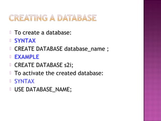  To create a database:
 SYNTAX
 CREATE DATABASE database_name ;
 EXAMPLE
 CREATE DATABASE s2i;
 To activate the created database:
 SYNTAX
 USE DATABASE_NAME;
 