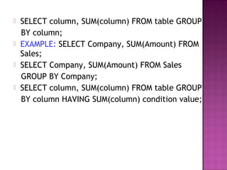  SELECT column, SUM(column) FROM table GROUP
BY column;
 EXAMPLE: SELECT Company, SUM(Amount) FROM
Sales;
 SELECT Company, SUM(Amount) FROM Sales
GROUP BY Company;
 SELECT column, SUM(column) FROM table GROUP
BY column HAVING SUM(column) condition value;
 