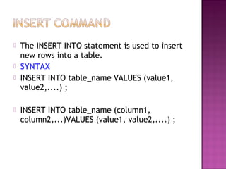  The INSERT INTO statement is used to insert
new rows into a table.
 SYNTAX
 INSERT INTO table_name VALUES (value1,
value2,....) ;
 INSERT INTO table_name (column1,
column2,...)VALUES (value1, value2,....) ;
 