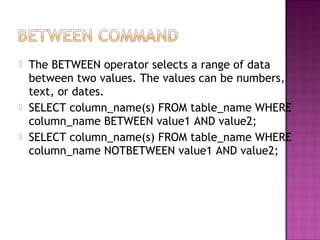    The BETWEEN operator selects a range of data
    between two values. The values can be numbers,
    text, or dates.
   SELECT column_name(s) FROM table_name WHERE
    column_name BETWEEN value1 AND value2;
   SELECT column_name(s) FROM table_name WHERE
    column_name NOTBETWEEN value1 AND value2;
 