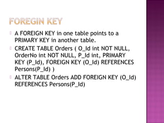    A FOREIGN KEY in one table points to a
    PRIMARY KEY in another table.
   CREATE TABLE Orders ( O_Id int NOT NULL,
    OrderNo int NOT NULL, P_Id int, PRIMARY
    KEY (P_Id), FOREIGN KEY (O_Id) REFERENCES
    Persons(P_Id) )
   ALTER TABLE Orders ADD FOREIGN KEY (O_Id)
    REFERENCES Persons(P_Id)
 