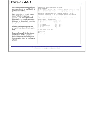 Interface à MySQL
Cet exemple montre comment établir            seb@puck:~$ mysql -u pizzeria -p pizzas
                                              Enter password:
une connexion au serveur MySQL à              Reading table information for completion of table and column names
partir d'un shell Unix.                       You can turn off this feature to get a quicker startup with -A

                                              Welcome to the MySQL monitor. Commands end with ; or g.
Cette connexion est ouverte avec le           Your MySQL connection id is 57 to server version: 3.23.49-log
nom d'utilisateur « pizzeria » (-u
                                              Type 'help;' or 'h' for help. Type 'c' to clear the buffer.
pizzeria), un mot de passe devra
être entré (-p) et la base de données         mysql> select * from pizzas;
                                              +----+--------------+--------+------+
à laquelle est demandée la connexion          | id | nom          | taille | prix |
est « pizzas ».                               +----+--------------+--------+------+
                                              | 1 | Reine         |      2 |    9 |
                                              | 2 | Végétarienne |       2 |    8 |
Une fois la connexion établie, un             | 3 | Roi           |      4 |   16 |
prompt (mysql>) attends les requêtes          +----+--------------+--------+------+
                                              3 rows in set (0.01 sec)
SQL.
                                              mysql> quit
Une requête simple de sélection est           Bye
                                              seb@puck:~$
effectuée sur la table « pizzas ».
Le résultat de cette requête (qui est
l'ensemble des lignes de la table) est
affiché.



                                   




                                      2003, Sébastien Namèche (sebastien@nameche.fr) - 10
 