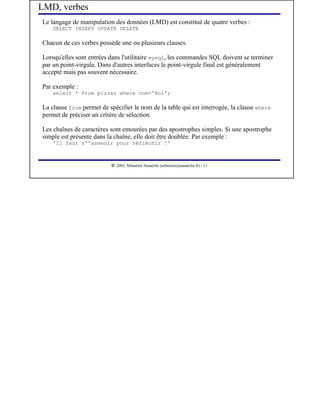 LMD, verbes
Le langage de manipulation des données (LMD) est constitué de quatre verbes :
    SELECT INSERT UPDATE DELETE

Chacun de ces verbes possède une ou plusieurs clauses.

Lorsqu'elles sont entrées dans l'utilitaire mysql, les commandes SQL doivent se terminer
par un point-virgule. Dans d'autres interfaces le point-virgule final est généralement
accepté mais pas souvent nécessaire.

Par exemple :
    select * from pizzas where nom='Roi';

La clause from permet de spécifier le nom de la table qui est interrogée, la clause where
permet de préciser un critère de sélection.

Les chaînes de caractères sont entourées par des apostrophes simples. Si une apostrophe
simple est présente dans la chaîne, elle doit être doublée. Par exemple :
    'Il faut s''asseoir pour réfléchir !'


                           




                              2003, Sébastien Namèche (sebastien@nameche.fr) - 13
 