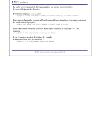 LMD, select
Le verbe SELECT permet de faire des requêtes sur une ou plusieurs tables.
Il ne modifie jamais les données.

Une forme simple de select est :
    select colonnes from tables where condition order by colonnes[asc/desc]


Par exemple, la requête suivante affiche le nom et le prix des pizzas pour deux personnes.
Le résultat est trié par prix :
    select nom, prix from pizzas where taille=2 order by prix;


Pour sélectionner toutes les colonnes d'une table, on utilise le caractère « * ». Par
exemple :
    select * from ingredients order by nom desc;


Il est également possible de réaliser des calculs.
Combien coûtent trois pizzas reines ?
    select prix*3 from pizzas where nom='Reine';




                            




                               2003, Sébastien Namèche (sebastien@nameche.fr) - 14
 
