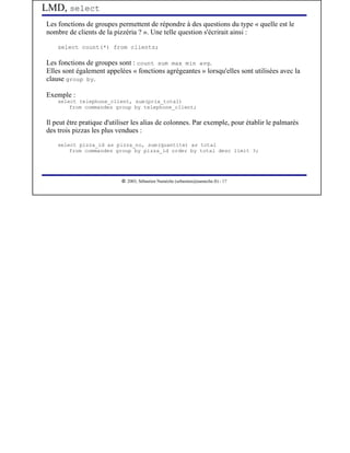 LMD, select
Les fonctions de groupes permettent de répondre à des questions du type « quelle est le
nombre de clients de la pizzéria ? ». Une telle question s'écrirait ainsi :

    select count(*) from clients;

Les fonctions de groupes sont : count sum max min avg.
Elles sont également appelées « fonctions agrégeantes » lorsqu'elles sont utilisées avec la
clause group by.

Exemple :
    select telephone_client, sum(prix_total)
        from commandes group by telephone_client;


Il peut être pratique d'utiliser les alias de colonnes. Par exemple, pour établir le palmarès
des trois pizzas les plus vendues :
    select pizza_id as pizza_no, sum(quantite) as total
        from commandes group by pizza_id order by total desc limit 3;




                            




                               2003, Sébastien Namèche (sebastien@nameche.fr) - 17
 