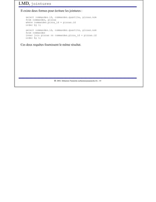 LMD, jointures
Il existe deux formes pour écriture les jointures :
    select commandes.id, commandes.quantite, pizzas.nom
    from commandes, pizzas
    where commandes.pizza_id = pizzas.id
    order by 1;

    select commandes.id, commandes.quantite, pizzas.nom
    from commandes
    inner join pizzas on commandes.pizza_id = pizzas.id
    order by 1;


Ces deux requêtes fournissent le même résultat.




                            




                               2003, Sébastien Namèche (sebastien@nameche.fr) - 19
 