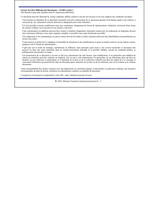 Licence de Libre Diffusion des Documents -- LLDD version 1
(Par Bernard Lang, http://pauillac.inria.fr/~lang/licence/lldd.html)

Ce document peut être librement lu, stocké, reproduit, diffusé, traduit et cité par tous moyens et sur tous supports aux conditions suivantes :
    tout lecteur ou utilisateur de ce document reconnaît avoir pris connaissance de ce qu'aucune garantie n'est donnée quant à son contenu, à
  ¡




  tout point de vue, notamment véracité, précision et adéquation pour toute utilisation ;
   il n'est procédé à aucune modification autre que cosmétique, changement de format de représentation, traduction, correction d'une erreur
  ¡




  de syntaxe évidente, ou en accord avec les clauses ci-dessous ;
    des commentaires ou additions peuvent êtres insérés à condition d'apparaître clairement comme tels; les traductions ou fragments doivent
  ¡




  faire clairement référence à une copie originale complète, si possible à une copie facilement accessible.
    les traductions et les commentaires ou ajouts insérés doivent être datés et leur(s) auteur(s) doi(ven)t être identifiable(s) (éventuellement au
  ¡




  travers d'un alias) ;
   cette licence est préservée et s'applique à l'ensemble du document et des modifications et ajouts éventuels (sauf en cas de citation courte),
  ¡




  quelqu'en soit le format de représentation ;
   quel que soit le mode de stockage, reproduction ou diffusion, toute personne ayant accès à une version numérisée ce document doit
  ¡




  pouvoir en faire une copie numérisée dans un format directement utilisable et si possible éditable, suivant les standards publics, et
  publiquement documentés, en usage ;
    la transmission de ce document à un tiers se fait avec transmission de cette licence, sans modification, et en particulier sans addition de
  ¡




  clause ou contrainte nouvelle, explicite ou implicite, liée ou non à cette transmission. En particulier, en cas d'inclusion dans une base de
  données ou une collection, le propriétaire ou l'exploitant de la base ou de la collection s'interdit tout droit de regard lié à ce stockage et
  concernant l'utilisation qui pourrait être faite du document après extraction de la base ou de la collection, seul ou en relation avec d'autres
  documents.

Toute incompatibilité des clauses ci-dessus avec des dispositions ou contraintes légales, contractuelles ou judiciaires implique une limitation
correspondante du droit de lecture, utilisation ou redistribution verbatim ou modifiée du document.

L'original de ce document est disponible à cette URL : http://sebastien.nameche.fr/cours

                                            




                                               2003, Sébastien Namèche (sebastien@nameche.fr) - 2
 