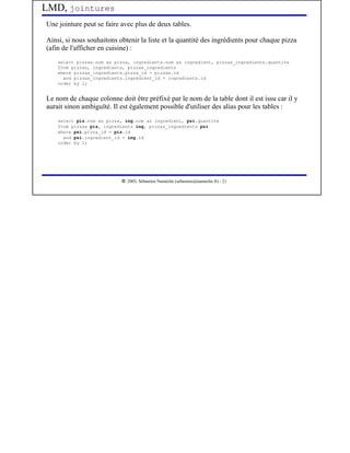 LMD, jointures
Une jointure peut se faire avec plus de deux tables.

Ainsi, si nous souhaitons obtenir la liste et la quantité des ingrédients pour chaque pizza
(afin de l'afficher en cuisine) :
    select pizzas.nom as pizza, ingredients.nom as ingredient, pizzas_ingredients.quantite
    from pizzas, ingredients, pizzas_ingredients
    where pizzas_ingredients.pizza_id = pizzas.id
      and pizzas_ingredients.ingredient_id = ingredients.id
    order by 1;


Le nom de chaque colonne doit être préfixé par le nom de la table dont il est issu car il y
aurait sinon ambiguïté. Il est également possible d'utiliser des alias pour les tables :
    select piz.nom as pizza, ing.nom as ingredient, pzi.quantite
    from pizzas piz, ingredients ing, pizzas_ingredients pzi
    where pzi.pizza_id = piz.id
      and pzi.ingredient_id = ing.id
    order by 1;




                            




                               2003, Sébastien Namèche (sebastien@nameche.fr) - 21
 