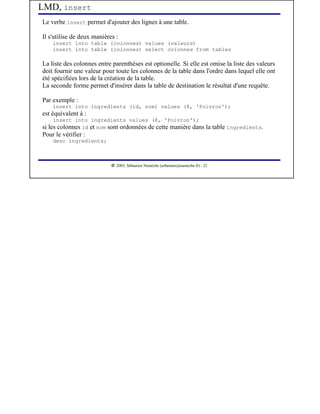 LMD, insert
Le verbe insert permet d'ajouter des lignes à une table.

Il s'utilise de deux manières :
    insert into table (colonnes) values (valeurs)
    insert into table (colonnes) select colonnes from tables

La liste des colonnes entre parenthèses est optionelle. Si elle est omise la liste des valeurs
doit fournir une valeur pour toute les colonnes de la table dans l'ordre dans lequel elle ont
été spécifiées lors de la création de la table.
La seconde forme permet d'insérer dans la table de destination le résultat d'une requête.

Par exemple :
    insert into ingredients (id, nom) values (8, 'Poivron');
est équivalent à :
    insert into ingredients values (8, 'Poivron');
si les colonnes id et nom sont ordonnées de cette manière dans la table ingredients.
Pour le vérifier :
    desc ingredients;



                             




                                2003, Sébastien Namèche (sebastien@nameche.fr) - 22
 
