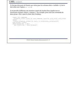 LMD, insert
Il n'est pas nécessaire de fournir une valeur pour les colonnes dites « nullable » (c'est-à-
dire créée avec l'option not null).

Il est possible d'effectuer une insertion à partir du résultat d'une requête tout en
fournissant certaines valeurs « externes ». Par exemple, pour créer une commande de
deux pizzas « Roi » pour le client Alex Feinberg :
    insert into commandes
     (telephone_client, pizza_id, date_commande, quantite, prix_unite, prix_total)
    select
     clients.telephone, pizzas.id, now(), 2, pizzas.prix, pizzas.prix*2
    from pizzas, clients
    where pizzas.nom = 'Roi'
      and clients.nom = 'Alex Feinberg';




                            




                               2003, Sébastien Namèche (sebastien@nameche.fr) - 23
 
