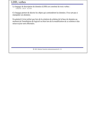 LDD, verbes
Le langage de description de données (LDD) est constitué de trois verbes :
    CREATE DROP ALTER

Ce langage permet de décrire les objets qui contiendront les données. Il ne sert pas à
manipuler ces données.

En général il n'est utilisé que lors de la création du schéma de la base de données au
moment de l'installation du logiciel ou bien lors de la modification de ce schéma si des
mises-à-jour sont effectuées.




                            




                               2003, Sébastien Namèche (sebastien@nameche.fr) - 26
 