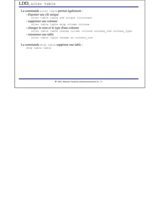 LDD, alter table
La commande alter table permet également :
    - d'ajouter une clé unique
       alter table table add unique (colonnes)
   - supprimer une colonne
       alter table table drop column colonne
   - changer le nom et le type d'une colonne
       alter table table change column colonne nouveau_nom nouveau_type
   - renommer une table
       alter table table rename as nouveau_nom

La commande drop table supprime une table :
   drop table table




                           




                              2003, Sébastien Namèche (sebastien@nameche.fr) - 31
 