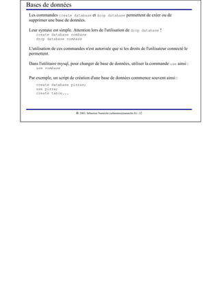 Bases de données
Les commandes create database et drop database permettent de créer ou de
supprimer une base de données.

Leur syntaxe est simple. Attention lors de l'utilisation de drop database !
    create database nombase
    drop database nombase

L'utilisation de ces commandes n'est autorisée que si les droits de l'utilisateur connecté le
permettent.

Dans l'utilitaire mysql, pour changer de base de données, utiliser la commande use ainsi :
    use nombase

Par exemple, un script de création d'une base de données commence souvent ainsi :
    create database pizzas;
    use pizza;
    create table...



                            




                               2003, Sébastien Namèche (sebastien@nameche.fr) - 32
 