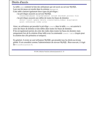 Droits d'accès
 La table user contient la liste des utilisateurs qui ont accès au serveur MySQL.
 Leur mot de passe est stocké dans la colonne password.
 Cette table contient également deux types de privilèges :
     - les privilèges associés au serveur MySQL
         create(database) drop(database) reload shutdown process file
     - les privilèges associés aux tables de toutes les bases de données
         select insert update delete create(table,index) drop(table)
         grant references index alter

 Ainsi, un utilisateur qui possède le privilège create dans la table user est autorisé à
 créer des bases de données et des tables dans toutes les bases de données.
 Il lui est également permis de créer des index dans toutes les bases de données mais
 uniquement lors de la création d'une table avec la commande create table (requis pour
 la création des clés primaires et uniques).

 En général, il existe un seul utilisateur MySQL qui possède tous les droits au niveau
 global. Il est considéré comme l'administrateur du serveur MySQL. Bien souvent, il s'agit
 de « root@localhost ».

                             




                                2003, Sébastien Namèche (sebastien@nameche.fr) - 34
 