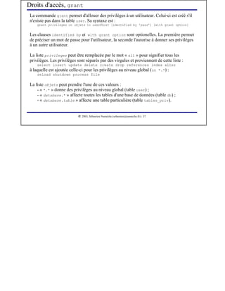 Droits d'accès, grant
 La commande grant permet d'allouer des privilèges à un utilisateur. Celui-ci est créé s'il
 n'existe pas dans la table user. Sa syntaxe est :
     grant privileges on objets to user@host [identified by 'pass'] [with grant option]


 Les clauses identified by et with grant option sont optionelles. La première permet
 de préciser un mot de passe pour l'utilisateur, la seconde l'autorise à donner ses privilèges
 à un autre utilisateur.

 La liste privileges peut être remplacée par le mot « all » pour signifier tous les
 privilèges. Les privilèges sont séparés par des virgules et proviennent de cette liste :
     select insert update delete create drop references index alter
 à laquelle est ajoutée celle-ci pour les privilèges au niveau global (on *.*) :
     reload shutdown process file

 La liste objets peut prendre l'une de ces valeurs :
     - « *.* » donne des privilèges au niveau global (table user) ;
     - « database.* » affecte toutes les tables d'une base de données (table db) ;
     - « database.table » affecte une table particulière (table tables_priv).


                             




                                2003, Sébastien Namèche (sebastien@nameche.fr) - 37
 
