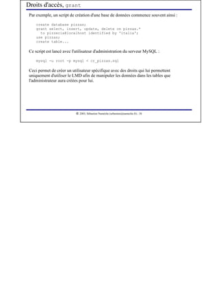 Droits d'accès, grant
 Par exemple, un script de création d'une base de données commence souvent ainsi :

     create database pizzas;
     grant select, insert, update, delete on pizzas.*
       to pizzeria@localhost identified by 'italia';
     use pizzas;
     create table...

 Ce script est lancé avec l'utilisateur d'administration du serveur MySQL :

     mysql -u root -p mysql < cr_pizzas.sql

 Ceci permet de créer un utilisateur spécifique avec des droits qui lui permettent
 uniquement d'utiliser le LMD afin de manipuler les données dans les tables que
 l'administrateur aura créées pour lui.




                             




                                2003, Sébastien Namèche (sebastien@nameche.fr) - 38
 