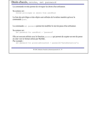 Droits d'accès, revoke, set password
 La commande revoke permet de révoquer les droits d'un utilisateur.

 Sa syntaxe est :
     revoke privileges on objets from user@host

 La liste des privilèges et des objets sont utilisées de la même manière qu'avec la
 commande grant.


 La commande set password permet de modifier le mot de passe d'un utilisateur.

 Sa syntaxe est :
     set password for user@host = 'password'

 Elle est souvent utilisée avec la fonction password qui permet de crypter un mot de passe
 en clair vers le format utilisé par MySQL.
 Par exemple :
     set password for pizzeria@localhost = password('PastaFantastica');


                             




                                2003, Sébastien Namèche (sebastien@nameche.fr) - 39
 