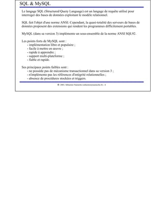 SQL & MySQL
Le langage SQL (Structured Query Language) est un langage de requête utilisé pour
interroger des bases de données exploitant le modèle relationnel.

SQL fait l'objet d'une norme ANSI. Cependant, la quasi-totalité des serveurs de bases de
données proposent des extensions qui rendent les programmes difficilement portables.

MySQL (dans sa version 3) implémente un sous-ensemble de la norme ANSI SQL92.

Les points forts de MySQL sont :
    - implémentation libre et populaire ;
    - facile à mettre en œuvre ;
    - rapide à apprendre ;
    - support multi-plateforme ;
    - fiable et rapide.

Ses principaux points faibles sont :
    - ne possède pas de mécanisme transactionnel dans sa version 3 ;
    - n'implèmente pas les références d'intégrité relationnelles ;
    - absence de procédures stockées et triggers.
                            




                               2003, Sébastien Namèche (sebastien@nameche.fr) - 4
 