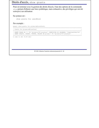 Droits d'accès, show grants
 Pour en terminer avec la gestion des droits d'accès, l'une des options de la commande
 show permet d'obtenir une liste synthétique, mais exhaustive, des privilèges qui ont été
 octroyés à un utilisateur.

 Sa syntaxe est :
     show grants for user@host

 Par exemple :
 mysql> show grants for pizzeria@localhost;
 +----------------------------------------------------------------------------------------+
 | Grants for pizzeria@localhost                                                          |
 +----------------------------------------------------------------------------------------+
 | GRANT USAGE ON *.* TO 'pizzeria'@'localhost' IDENTIFIED BY PASSWORD '72de524a554dc726' |
 | GRANT SELECT, INSERT, UPDATE, DELETE ON pizzas.* TO 'pizzeria'@'localhost'             |
 +----------------------------------------------------------------------------------------+
 2 rows in set (0.00 sec)




                              




                                 2003, Sébastien Namèche (sebastien@nameche.fr) - 40
 