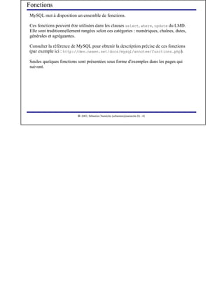 Fonctions
 MySQL met à disposition un ensemble de fonctions.

 Ces fonctions peuvent être utilisées dans les clauses select, where, update du LMD.
 Elle sont traditionnellement rangées selon ces catégories : numériques, chaînes, dates,
 générales et agrégeantes.

 Consulter la référence de MySQL pour obtenir la description précise de ces fonctions
 (par exemple ici : http://dev.nexen.net/docs/mysql/annotee/functions.php).

 Seules quelques fonctions sont présentées sous forme d'exemples dans les pages qui
 suivent.




                            




                               2003, Sébastien Namèche (sebastien@nameche.fr) - 41
 