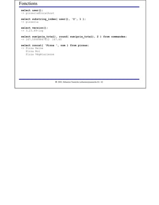 Fonctions
 select user();
 -> pizzeria@localhost

 select substring_index( user(), '@', 1 );
 -> pizzeria

 select version();
 -> 3.23.49-log

 select sum(prix_total), round( sum(prix_total), 2 ) from commandes;
 -> 167.59999847412 167.60

 select concat( 'Pizza ', nom ) from pizzas;
 -> Pizza Reine
    Pizza Roi
    Pizza Végétarienne




                          




                             2003, Sébastien Namèche (sebastien@nameche.fr) - 42
 