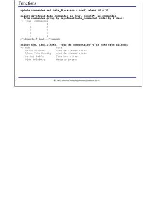 Fonctions
 update commandes set date_livraison = now() where id = 11;

 select dayofweek(date_commande) as jour, count(*) as commandes
    from commandes group by dayofweek(date_commande) order by 2 desc;
 -> jour commandes
        7                4
        6                2
        1                2
        2                1
        3                1
 (1=dimanche, 2=lundi, ..., 7=samedi)

 select nom, ifnull(note, '-pas de commentaire-') as note from clients;
 -> nom                 note
    David Solomon       -pas de commentaire-
    Linda Tchaïkowsky   -pas de commentaire-
    Arthur Bab's        Trés bon client
    Alex Feinberg       Mauvais payeur




                        




                           2003, Sébastien Namèche (sebastien@nameche.fr) - 43
 
