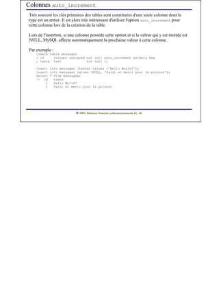Colonnes auto_increment
Très souvent les clés primaires des tables sont constituées d'une seule colonne dont le
type est un entier. Il est alors très intéressant d'utiliser l'option auto_increment pour
cette colonne lors de la création de la table.

Lors de l'insertion, si une colonne possède cette option et si la valeur qui y est insérée est
NULL, MySQL affecte automatiquement la prochaine valeur à cette colonne.

Par exemple :
    create table messages
    ( id     integer unsigned not null auto_increment primary key
    , texte text              not null );

    insert into messages (texte) values ('Hello World!');
    insert into messages values (NULL, 'Salut et merci pour le poisson');
    select * from messages;
    -> id    texte
         1   Hello World!
         2   Salut et merci pour le poisson




                             




                                2003, Sébastien Namèche (sebastien@nameche.fr) - 48
 