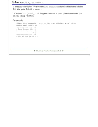 Colonnes auto_increment
Il ne peut y avoir qu'une seule colonne auto_increment dans une table et cette colonne
doit faire partie de la clé primaire.

La fonction last_insert_id est utile pour connaître la valeur qui a été données à cette
colonne lors de l'insertion.

Par exemple :
    insert into messages (texte) values ('Et pourtant elle tourne');
    select last_insert_id();
    +------------------+
    | last_insert_id() |
    +------------------+
    |                3 |
    +------------------+
    1 row in set (0.00 sec)




                           




                              2003, Sébastien Namèche (sebastien@nameche.fr) - 49
 