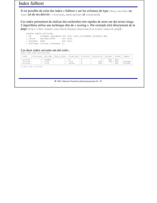 Index fulltext
 Il est possible de créer des index « fulltext » sur les colonnes de type char, varchar ou
 text (et de ses dérivés : tinytext, mediumtext et longtext).

 Ces index permettent de réaliser des recherches très rapides de mots sur des textes longs.
 L'algorithme utilise une technique dite de « scoring ». Par exemple (tiré directement de la
 page http://dev.nexen.net/docs/mysql/annotee/fulltext-search.php) :
      create table articles
      ( id       integer unsigned              not null auto_increment primary key
      , titre    varchar(200)                  not null
      , contenu text                           not null
      , fulltext (titre, contenu)              );


 Les deux index suivants ont été créés :
 mysql> show index from articles;
 +----------+------------+----------+--------------+-------------+-----------+-------------+----------+--------+----------+
 | Table    | Non_unique | Key_name | Seq_in_index | Column_name | Collation | Cardinality | Sub_part | Packed | Comment |
 +----------+------------+----------+--------------+-------------+-----------+-------------+----------+--------+----------+
 | articles |          0 | PRIMARY |             1 | id          | A         |           0 |     NULL | NULL   |          |
 | articles |          1 | titre    |            1 | titre       | A         |        NULL |     NULL | NULL   | FULLTEXT |
 | articles |          1 | titre    |            2 | contenu     | A         |        NULL |        1 | NULL   | FULLTEXT |
 +----------+------------+----------+--------------+-------------+-----------+-------------+----------+--------+----------+
 3 rows in set (0.00 sec)




                                       




                                          2003, Sébastien Namèche (sebastien@nameche.fr) - 50
 