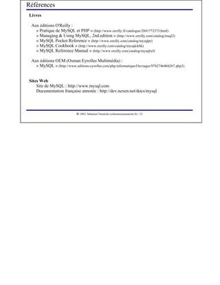 Références
Livres

 Aux éditions O'Reilly :
   « Pratique de MySQL et PHP » (http://www.oreilly.fr/catalogue/2841772373.html)
   « Managing & Using MySQL, 2nd edition » (http://www.oreilly.com/catalog/msql2)
   « MySQL Pocket Reference » (http://www.oreilly.com/catalog/mysqlpr)
   « MySQL Cookbook » (http://www.oreilly.com/catalog/mysqlckbk)
   « MySQL Reference Manual » (http://www.oreilly.com/catalog/mysqlref)

 Aux éditions OEM (Osman Eyrolles Multimédia) :
   « MySQL » (http://www.editions-eyrolles.com/php.informatique/Ouvrages/9782746404267.php3)


Sites Web
    Site de MySQL : http://www.mysql.com
    Documentation française annotée : http://dev.nexen.net/docs/mysql



                            




                               2003, Sébastien Namèche (sebastien@nameche.fr) - 52
 