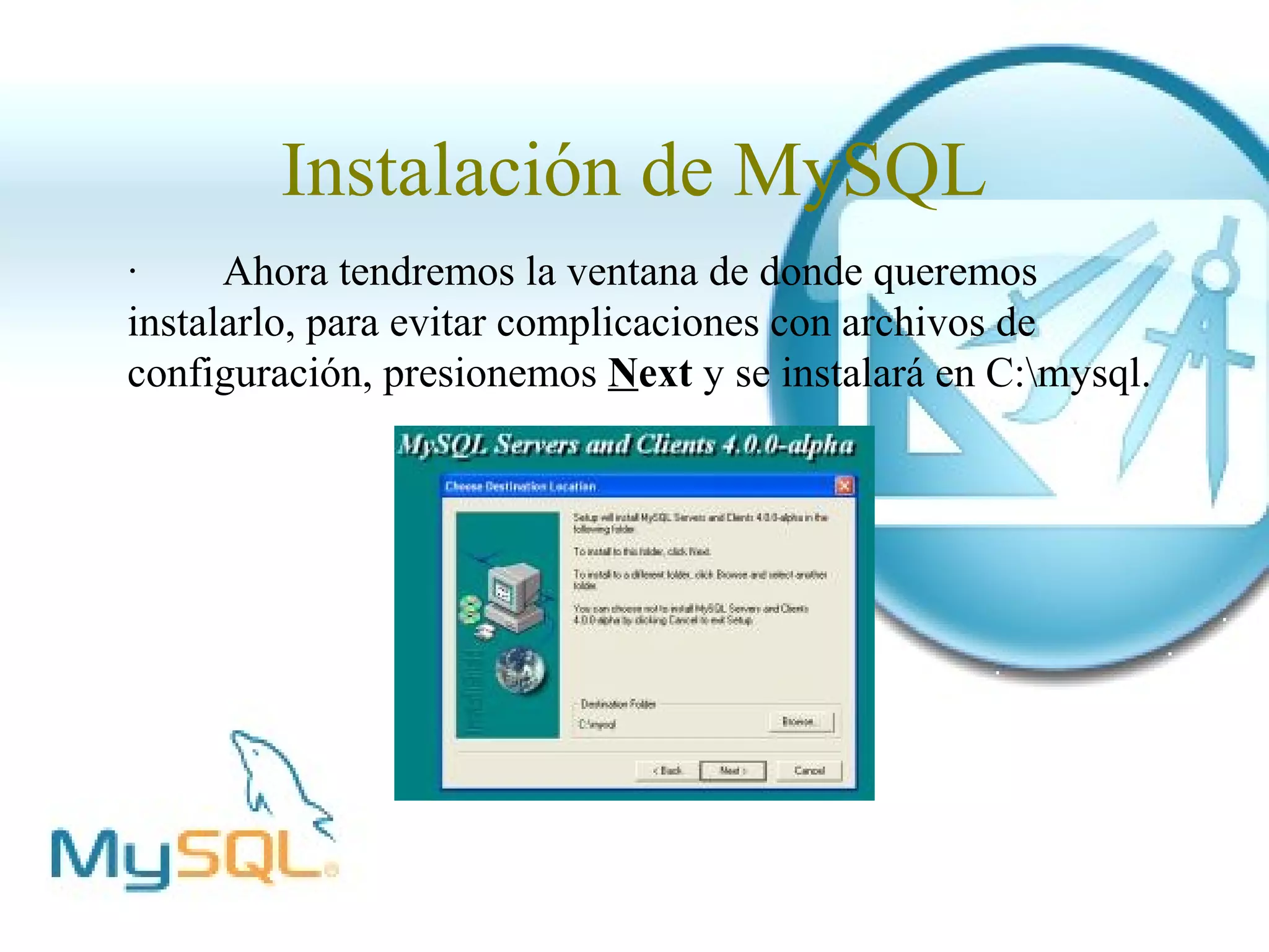 Instalación de MySQL
·     Ahora tendremos la ventana de donde queremos
instalarlo, para evitar complicaciones con archivos de
configuración, presionemos Next y se instalará en C:mysql.
 