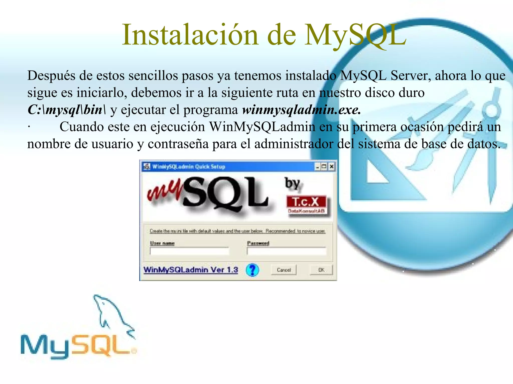 Instalación de MySQL
Después de estos sencillos pasos ya tenemos instalado MySQL Server, ahora lo que
sigue es iniciarlo, debemos ir a la siguiente ruta en nuestro disco duro
C:mysqlbin y ejecutar el programa winmysqladmin.exe.
·     Cuando este en ejecución WinMySQLadmin en su primera ocasión pedirá un
nombre de usuario y contraseña para el administrador del sistema de base de datos.
 