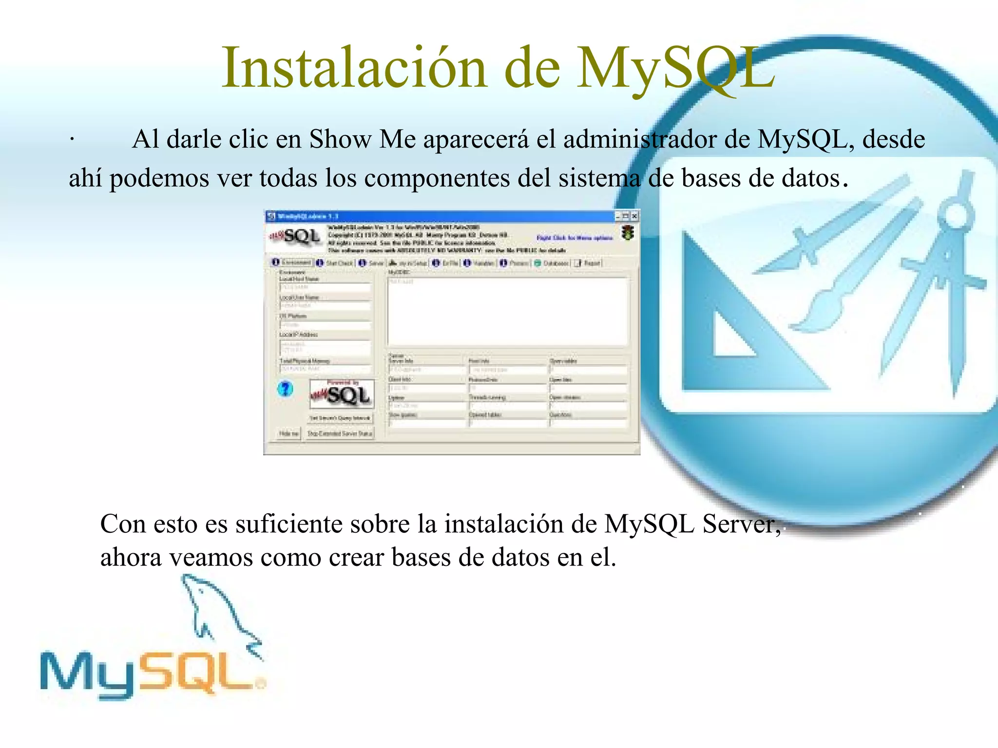 Instalación de MySQL
·     Al darle clic en Show Me aparecerá el administrador de MySQL, desde
ahí podemos ver todas los componentes del sistema de bases de datos .




  Con esto es suficiente sobre la instalación de MySQL Server,
  ahora veamos como crear bases de datos en el.
 