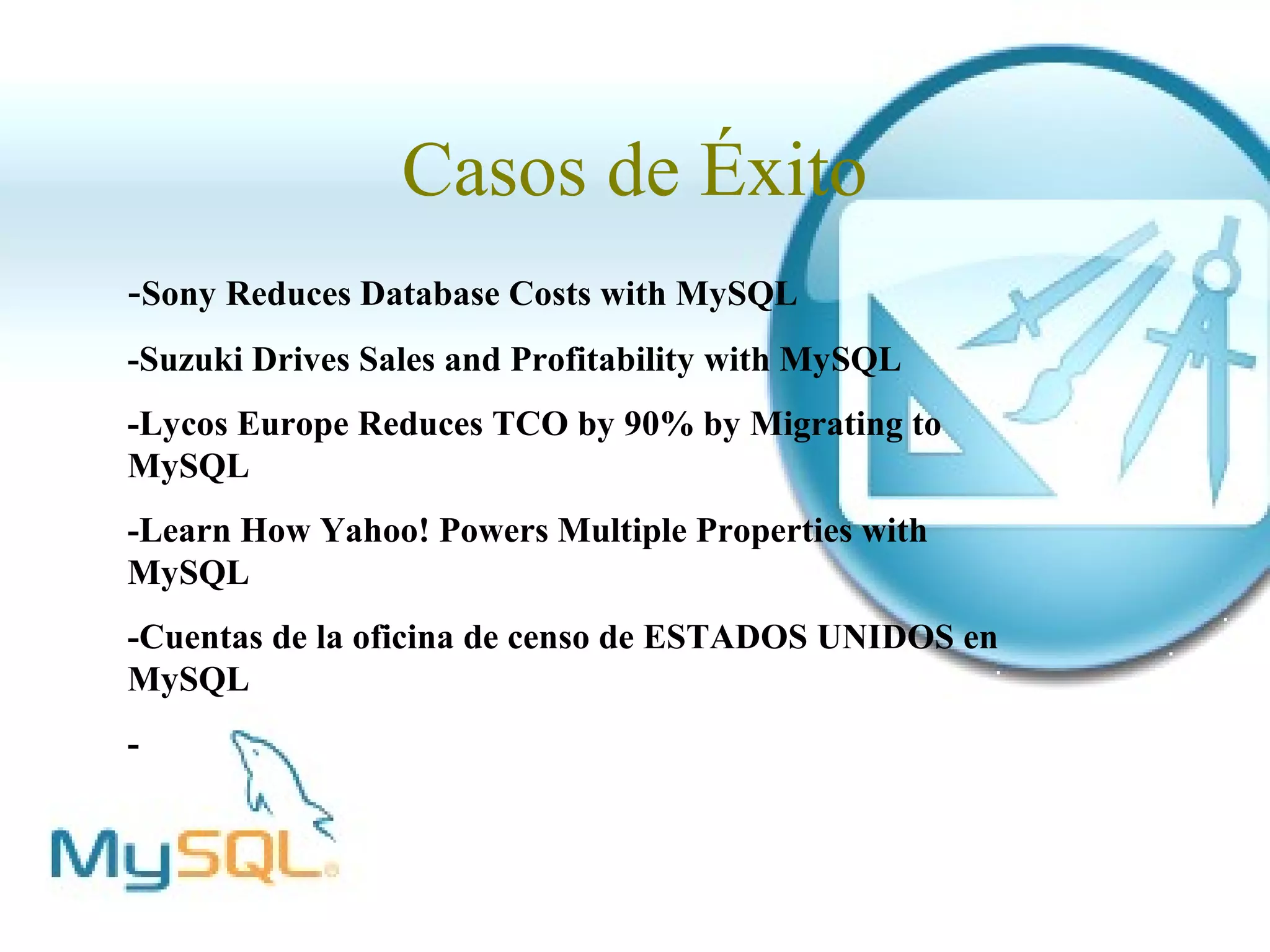 Casos de Éxito
-Sony Reduces Database Costs with MySQL
-Suzuki Drives Sales and Profitability with MySQL
-Lycos Europe Reduces TCO by 90% by Migrating to
MySQL
-Learn How Yahoo! Powers Multiple Properties with
MySQL
-Cuentas de la oficina de censo de ESTADOS UNIDOS en
MySQL
-
 