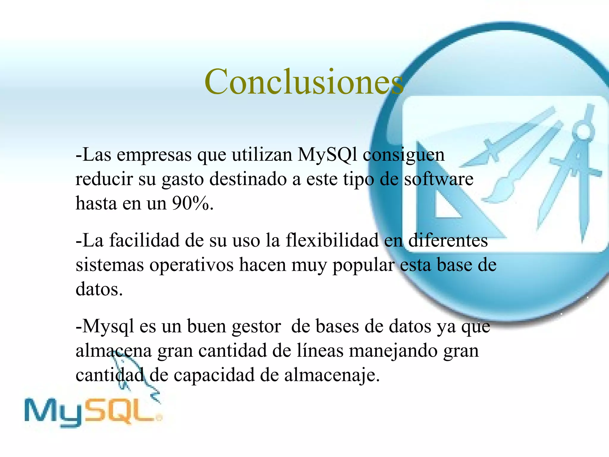 Conclusiones
-Las empresas que utilizan MySQl consiguen
reducir su gasto destinado a este tipo de software
hasta en un 90%.
-La facilidad de su uso la flexibilidad en diferentes
sistemas operativos hacen muy popular esta base de
datos.
-Mysql es un buen gestor de bases de datos ya que
almacena gran cantidad de líneas manejando gran
cantidad de capacidad de almacenaje.
 