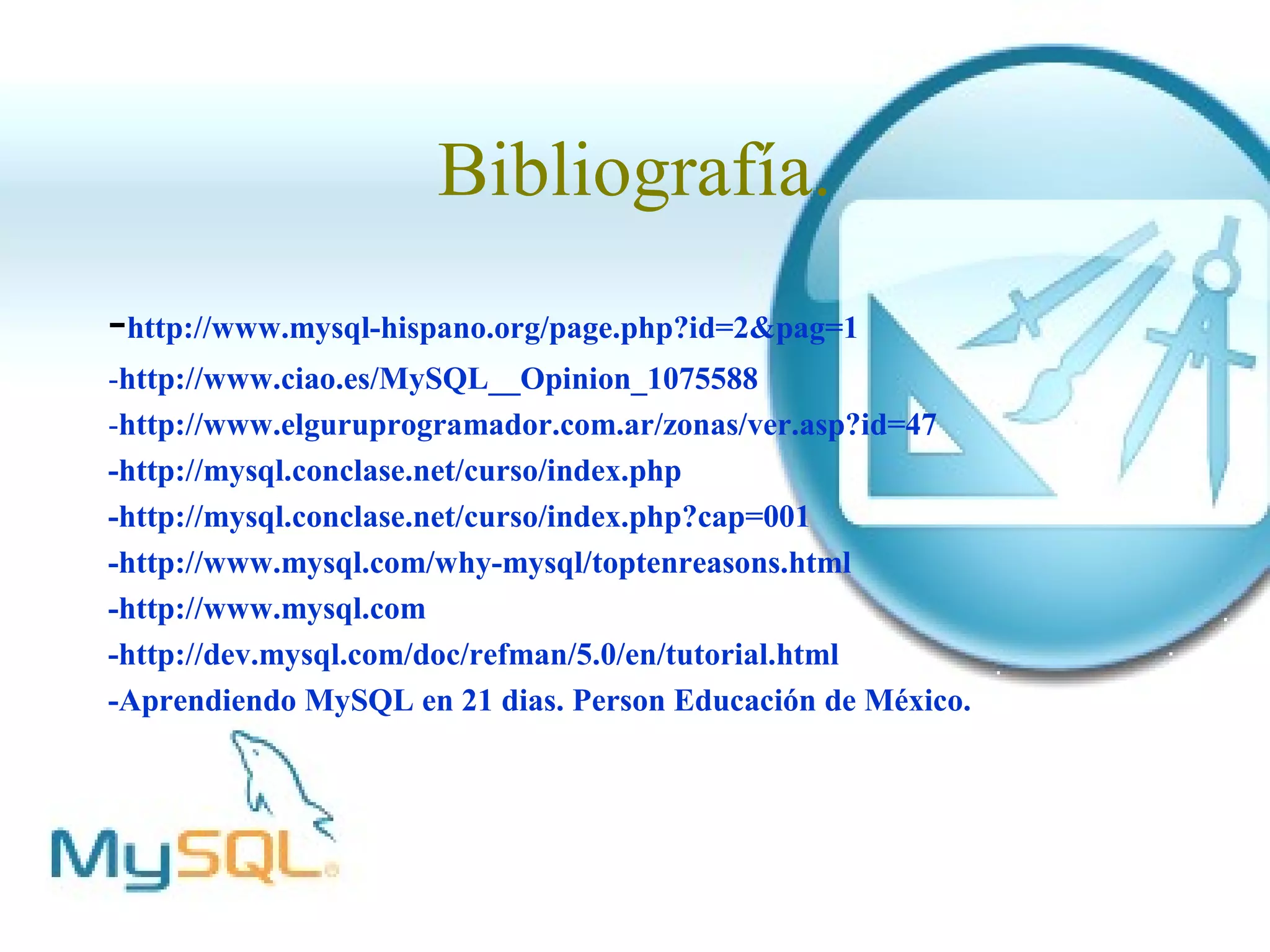 Bibliografía.
-http://www.mysql-hispano.org/page.php?id=2&pag=1
-http://www.ciao.es/MySQL__Opinion_1075588
-http://www.elguruprogramador.com.ar/zonas/ver.asp?id=47
-http://mysql.conclase.net/curso/index.php
-http://mysql.conclase.net/curso/index.php?cap=001
-http://www.mysql.com/why-mysql/toptenreasons.html
-http://www.mysql.com
-http://dev.mysql.com/doc/refman/5.0/en/tutorial.html
-Aprendiendo MySQL en 21 dias. Person Educación de México.
 