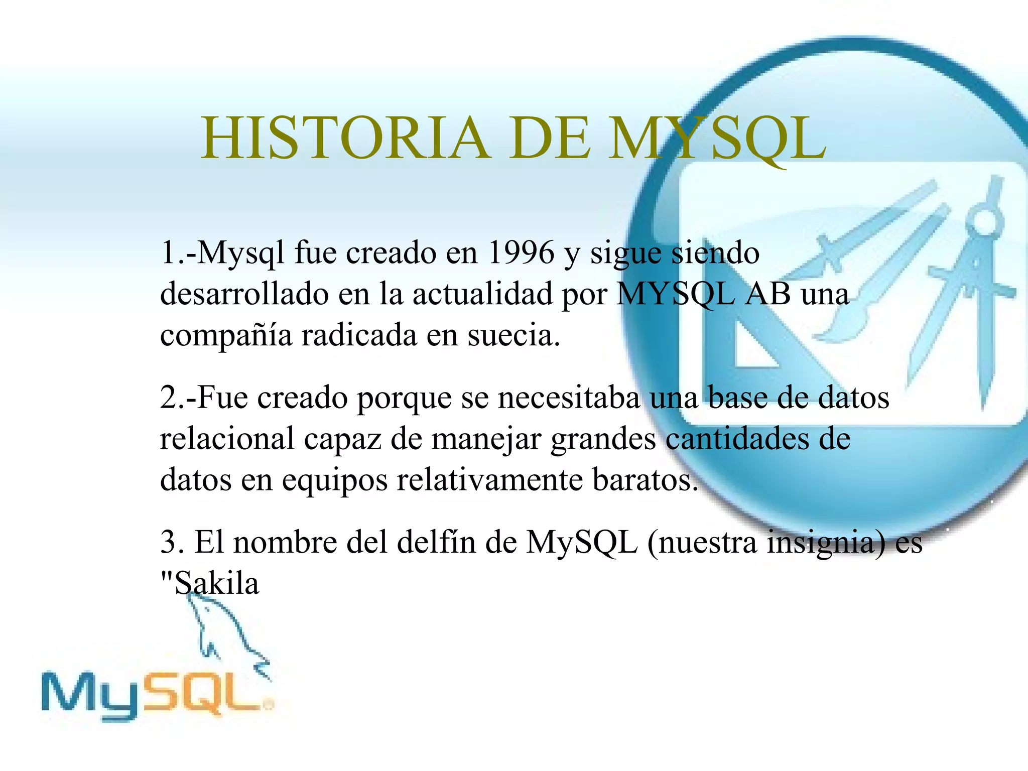 HISTORIA DE MYSQL
1.-Mysql fue creado en 1996 y sigue siendo
desarrollado en la actualidad por MYSQL AB una
compañía radicada en suecia.
2.-Fue creado porque se necesitaba una base de datos
relacional capaz de manejar grandes cantidades de
datos en equipos relativamente baratos.
3. El nombre del delfín de MySQL (nuestra insignia) es
"Sakila
 