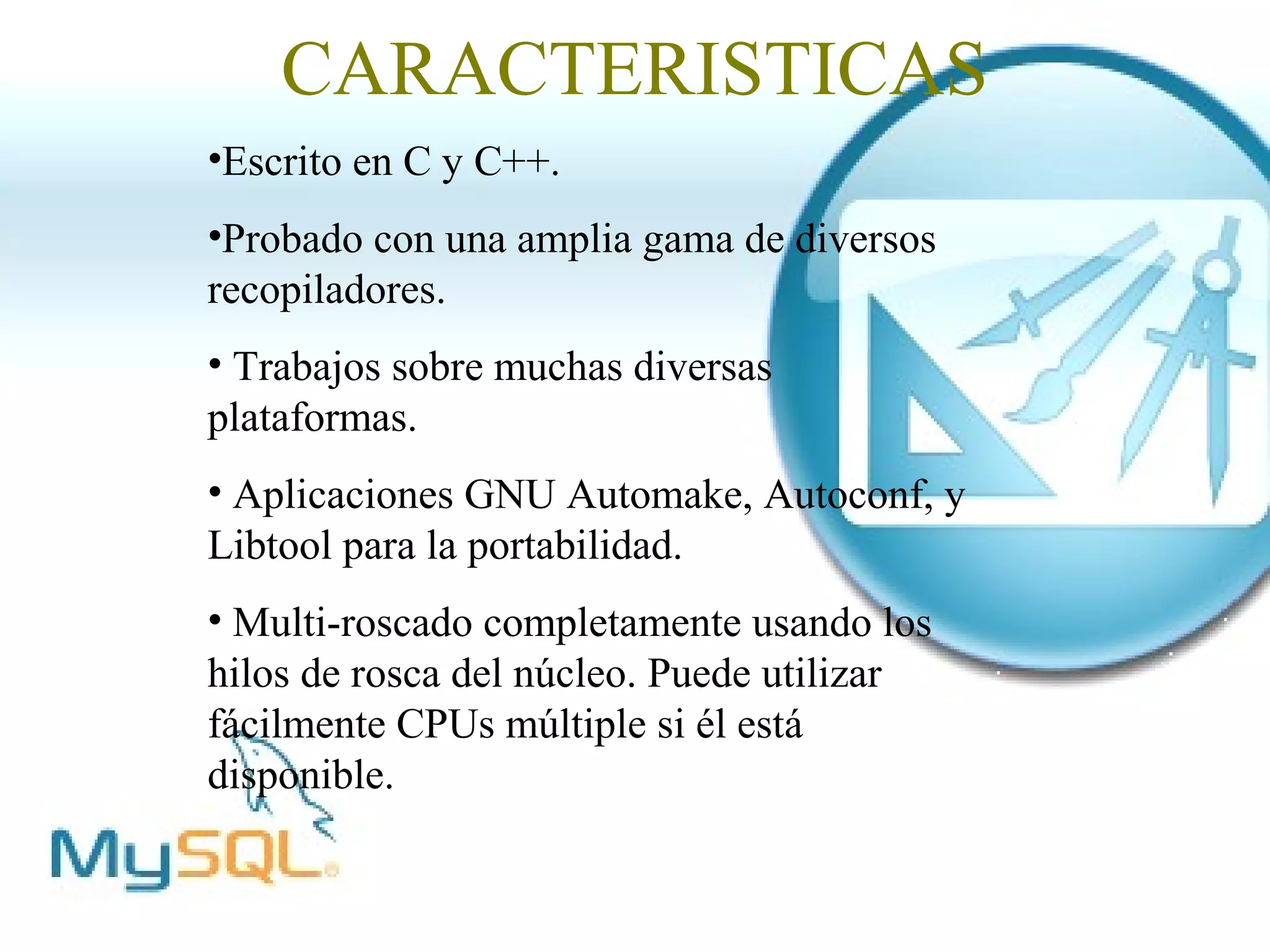 CARACTERISTICAS
•Escrito en C y C++.
•Probado con una amplia gama de diversos
recopiladores.
• Trabajos sobre muchas diversas
plataformas.
• Aplicaciones GNU Automake, Autoconf, y
Libtool para la portabilidad.
• Multi-roscado completamente usando los
hilos de rosca del núcleo. Puede utilizar
fácilmente CPUs múltiple si él está
disponible.
 