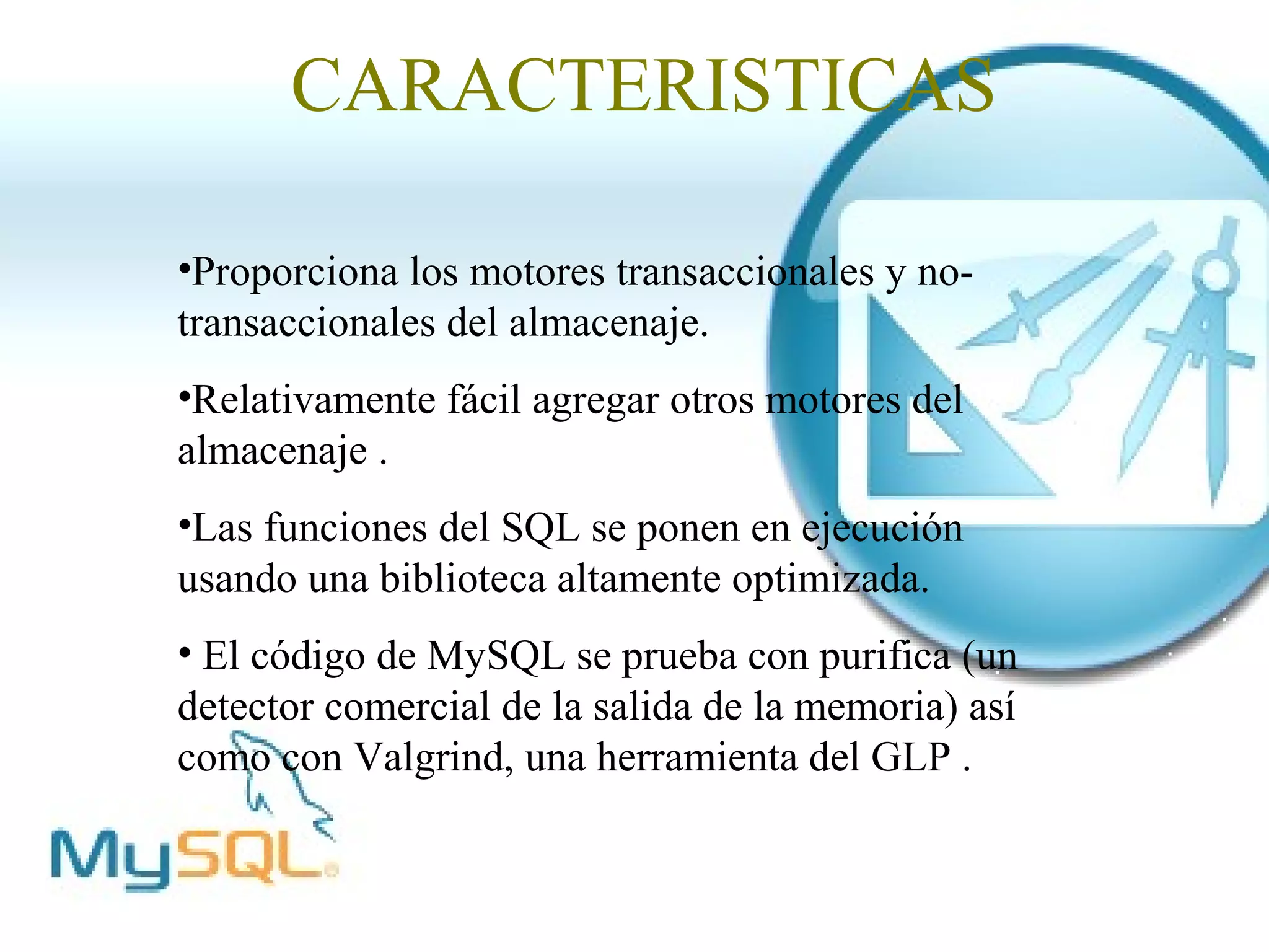 CARACTERISTICAS

•Proporciona los motores transaccionales y no-
transaccionales del almacenaje.
•Relativamente fácil agregar otros motores del
almacenaje .
•Las funciones del SQL se ponen en ejecución
usando una biblioteca altamente optimizada.
• El código de MySQL se prueba con purifica (un
detector comercial de la salida de la memoria) así
como con Valgrind, una herramienta del GLP .
 