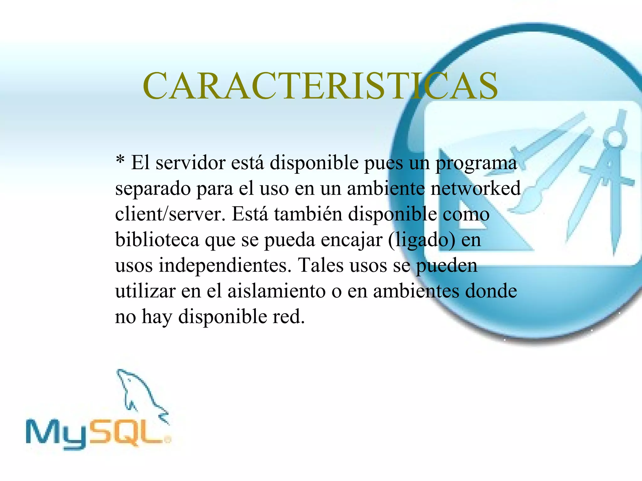 CARACTERISTICAS
* El servidor está disponible pues un programa
separado para el uso en un ambiente networked
client/server. Está también disponible como
biblioteca que se pueda encajar (ligado) en
usos independientes. Tales usos se pueden
utilizar en el aislamiento o en ambientes donde
no hay disponible red.
 