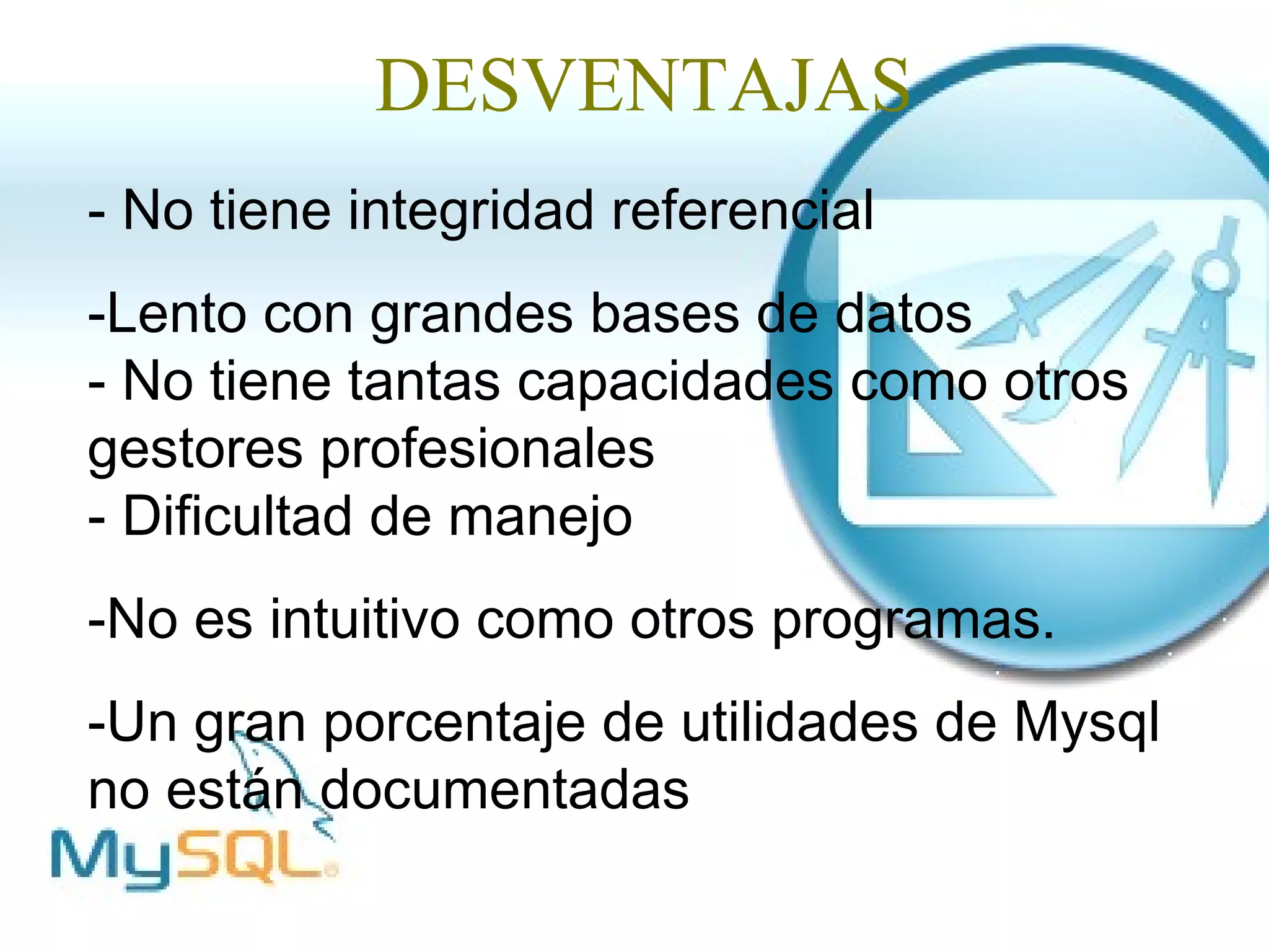 DESVENTAJAS
- No tiene integridad referencial
-Lento con grandes bases de datos
- No tiene tantas capacidades como otros
gestores profesionales
- Dificultad de manejo
-No es intuitivo como otros programas.
-Un gran porcentaje de utilidades de Mysql
no están documentadas
 